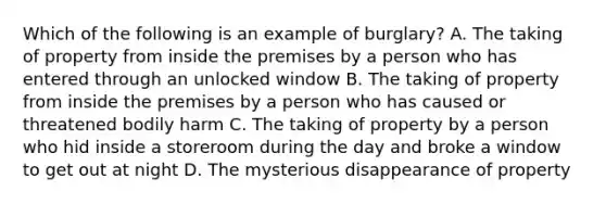 Which of the following is an example of burglary? A. The taking of property from inside the premises by a person who has entered through an unlocked window B. The taking of property from inside the premises by a person who has caused or threatened bodily harm C. The taking of property by a person who hid inside a storeroom during the day and broke a window to get out at night D. The mysterious disappearance of property