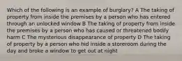 Which of the following is an example of burglary? A The taking of property from inside the premises by a person who has entered through an unlocked window B The taking of property from inside the premises by a person who has caused or threatened bodily harm C The mysterious disappearance of property D The taking of property by a person who hid inside a storeroom during the day and broke a window to get out at night