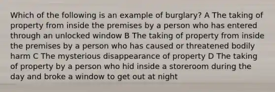 Which of the following is an example of burglary? A The taking of property from inside the premises by a person who has entered through an unlocked window B The taking of property from inside the premises by a person who has caused or threatened bodily harm C The mysterious disappearance of property D The taking of property by a person who hid inside a storeroom during the day and broke a window to get out at night