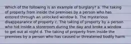 Which of the following is an example of burglary? a. The taking of property from inside the premises by a person who has entered through an unlocked window b. The mysterious disappearance of property c. The taking of property by a person who hid inside a storeroom during the day and broke a window to get out at night d. The taking of property from inside the premises by a person who has caused or threatened bodily harm