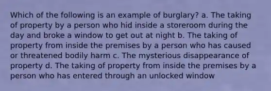 Which of the following is an example of burglary? a. The taking of property by a person who hid inside a storeroom during the day and broke a window to get out at night b. The taking of property from inside the premises by a person who has caused or threatened bodily harm c. The mysterious disappearance of property d. The taking of property from inside the premises by a person who has entered through an unlocked window