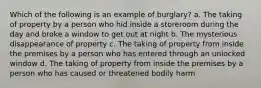 Which of the following is an example of burglary? a. The taking of property by a person who hid inside a storeroom during the day and broke a window to get out at night b. The mysterious disappearance of property c. The taking of property from inside the premises by a person who has entered through an unlocked window d. The taking of property from inside the premises by a person who has caused or threatened bodily harm