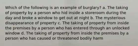 Which of the following is an example of burglary? a. The taking of property by a person who hid inside a storeroom during the day and broke a window to get out at night b. The mysterious disappearance of property c. The taking of property from inside the premises by a person who has entered through an unlocked window d. The taking of property from inside the premises by a person who has caused or threatened bodily harm