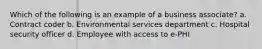 Which of the following is an example of a business associate? a. Contract coder b. Environmental services department c. Hospital security officer d. Employee with access to e-PHI