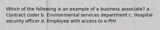 Which of the following is an example of a business associate? a. Contract coder b. Environmental services department c. Hospital security officer d. Employee with access to e-PHI