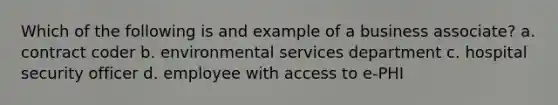 Which of the following is and example of a business associate? a. contract coder b. environmental services department c. hospital security officer d. employee with access to e-PHI