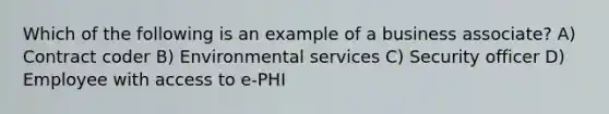 Which of the following is an example of a business associate? A) Contract coder B) Environmental services C) Security officer D) Employee with access to e-PHI