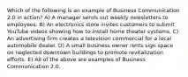 Which of the following is an example of Business Communication 2.0 in action? A) A manager sends out weekly newsletters to employees. B) An electronics store invites customers to submit YouTube videos showing how to install home theater systems. C) An advertising firm creates a television commercial for a local automobile dealer. D) A small business owner rents sign space on neglected downtown buildings to promote revitalization efforts. E) All of the above are examples of Business Communication 2.0.