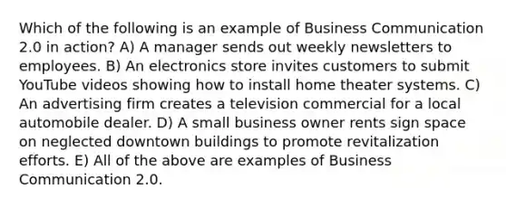 Which of the following is an example of Business Communication 2.0 in action? A) A manager sends out weekly newsletters to employees. B) An electronics store invites customers to submit YouTube videos showing how to install home theater systems. C) An advertising firm creates a television commercial for a local automobile dealer. D) A small business owner rents sign space on neglected downtown buildings to promote revitalization efforts. E) All of the above are examples of Business Communication 2.0.