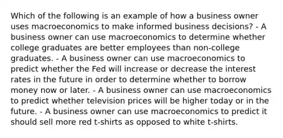 Which of the following is an example of how a business owner uses macroeconomics to make informed business decisions? - A business owner can use macroeconomics to determine whether college graduates are better employees than non-college graduates. - A business owner can use macroeconomics to predict whether the Fed will increase or decrease the interest rates in the future in order to determine whether to borrow money now or later. - A business owner can use macroeconomics to predict whether television prices will be higher today or in the future. - A business owner can use macroeconomics to predict it should sell more red t-shirts as opposed to white t-shirts.