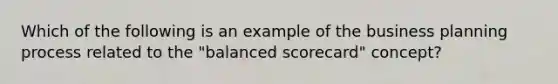 Which of the following is an example of the business planning process related to the "balanced scorecard" concept?