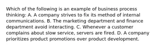 Which of the following is an example of business process thinking: A. A company strives to fix its method of internal communications. B. The marketing department and finance department avoid interacting. C. Whenever a customer complains about slow service, servers are fired. D. A company prioritizes product promotions over product development.