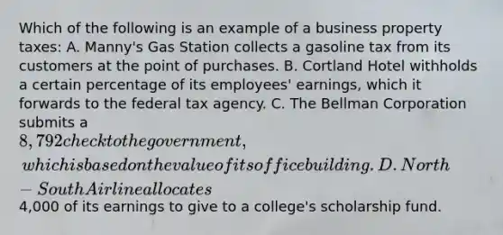 Which of the following is an example of a business property taxes: A. Manny's Gas Station collects a gasoline tax from its customers at the point of purchases. B. Cortland Hotel withholds a certain percentage of its employees' earnings, which it forwards to the federal tax agency. C. The Bellman Corporation submits a 8,792 check to the government, which is based on the value of its office building. D. North-South Airline allocates4,000 of its earnings to give to a college's scholarship fund.