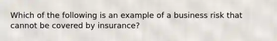 Which of the following is an example of a business risk that cannot be covered by insurance?