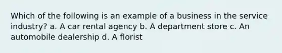 Which of the following is an example of a business in the service industry? a. A car rental agency b. A department store c. An automobile dealership d. A florist