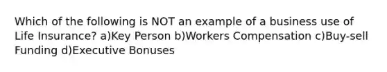 Which of the following is NOT an example of a business use of Life Insurance? a)Key Person b)Workers Compensation c)Buy-sell Funding d)Executive Bonuses