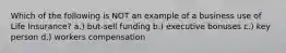 Which of the following is NOT an example of a business use of Life Insurance? a.) but-sell funding b.) executive bonuses c.) key person d.) workers compensation