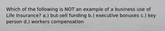 Which of the following is NOT an example of a business use of Life Insurance? a.) but-sell funding b.) executive bonuses c.) key person d.) workers compensation