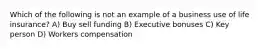 Which of the following is not an example of a business use of life insurance? A) Buy sell funding B) Executive bonuses C) Key person D) Workers compensation