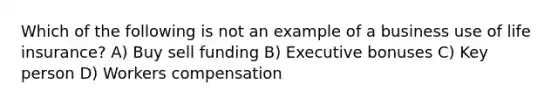 Which of the following is not an example of a business use of life insurance? A) Buy sell funding B) Executive bonuses C) Key person D) Workers compensation