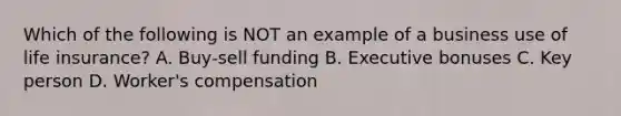 Which of the following is NOT an example of a business use of life insurance? A. Buy-sell funding B. Executive bonuses C. Key person D. Worker's compensation