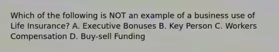 Which of the following is NOT an example of a business use of Life Insurance? A. Executive Bonuses B. Key Person C. Workers Compensation D. Buy-sell Funding