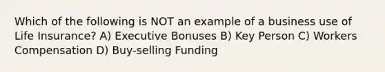 Which of the following is NOT an example of a business use of Life Insurance? A) Executive Bonuses B) Key Person C) Workers Compensation D) Buy-selling Funding