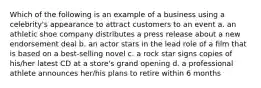 Which of the following is an example of a business using a celebrity's appearance to attract customers to an event a. an athletic shoe company distributes a press release about a new endorsement deal b. an actor stars in the lead role of a film that is based on a best-selling novel c. a rock star signs copies of his/her latest CD at a store's grand opening d. a professional athlete announces her/his plans to retire within 6 months