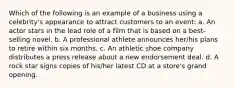 Which of the following is an example of a business using a celebrity's appearance to attract customers to an event: a. An actor stars in the lead role of a film that is based on a best-selling novel. b. A professional athlete announces her/his plans to retire within six months. c. An athletic shoe company distributes a press release about a new endorsement deal. d. A rock star signs copies of his/her latest CD at a store's grand opening.