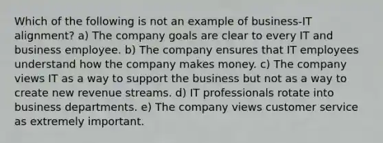 Which of the following is not an example of business-IT alignment? a) The company goals are clear to every IT and business employee. b) The company ensures that IT employees understand how the company makes money. c) The company views IT as a way to support the business but not as a way to create new revenue streams. d) IT professionals rotate into business departments. e) The company views customer service as extremely important.