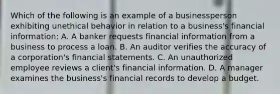 Which of the following is an example of a businessperson exhibiting unethical behavior in relation to a business's financial information: A. A banker requests financial information from a business to process a loan. B. An auditor verifies the accuracy of a corporation's financial statements. C. An unauthorized employee reviews a client's financial information. D. A manager examines the business's financial records to develop a budget.