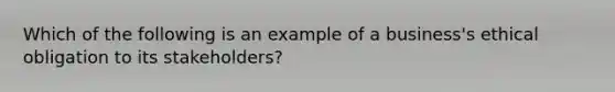 Which of the following is an example of a business's ethical obligation to its stakeholders?