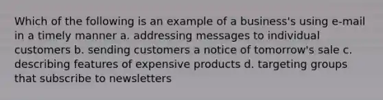 Which of the following is an example of a business's using e-mail in a timely manner a. addressing messages to individual customers b. sending customers a notice of tomorrow's sale c. describing features of expensive products d. targeting groups that subscribe to newsletters