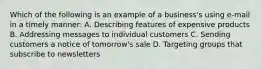 Which of the following is an example of a business's using e-mail in a timely manner: A. Describing features of expensive products B. Addressing messages to individual customers C. Sending customers a notice of tomorrow's sale D. Targeting groups that subscribe to newsletters