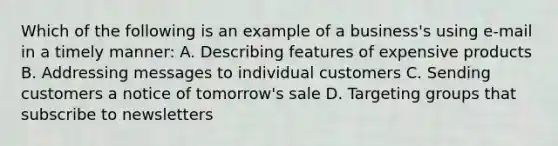 Which of the following is an example of a business's using e-mail in a timely manner: A. Describing features of expensive products B. Addressing messages to individual customers C. Sending customers a notice of tomorrow's sale D. Targeting groups that subscribe to newsletters