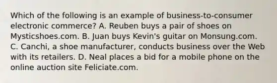 Which of the following is an example of business-to-consumer electronic commerce? A. Reuben buys a pair of shoes on Mysticshoes.com. B. Juan buys Kevin's guitar on Monsung.com. C. Canchi, a shoe manufacturer, conducts business over the Web with its retailers. D. Neal places a bid for a mobile phone on the online auction site Feliciate.com.