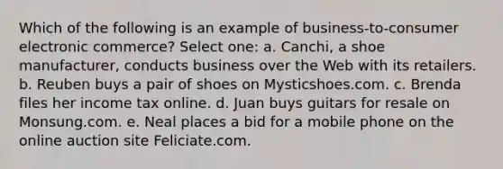 Which of the following is an example of business-to-consumer electronic commerce? Select one: a. Canchi, a shoe manufacturer, conducts business over the Web with its retailers. b. Reuben buys a pair of shoes on Mysticshoes.com. c. Brenda files her income tax online. d. Juan buys guitars for resale on Monsung.com. e. Neal places a bid for a mobile phone on the online auction site Feliciate.com.