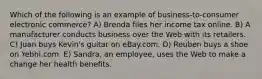 Which of the following is an example of business-to-consumer electronic commerce? A) Brenda files her income tax online. B) A manufacturer conducts business over the Web with its retailers. C) Juan buys Kevin's guitar on eBay.com. D) Reuben buys a shoe on Yebhi.com. E) Sandra, an employee, uses the Web to make a change her health benefits.