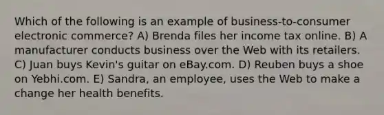 Which of the following is an example of business-to-consumer electronic commerce? A) Brenda files her income tax online. B) A manufacturer conducts business over the Web with its retailers. C) Juan buys Kevin's guitar on eBay.com. D) Reuben buys a shoe on Yebhi.com. E) Sandra, an employee, uses the Web to make a change her health benefits.