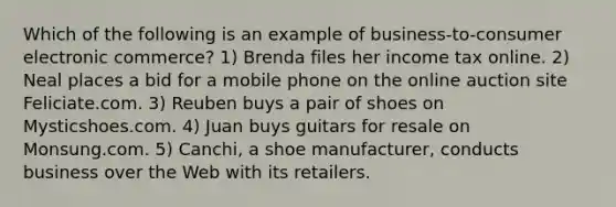 Which of the following is an example of business-to-consumer electronic commerce? 1) Brenda files her income tax online. 2) Neal places a bid for a mobile phone on the online auction site Feliciate.com. 3) Reuben buys a pair of shoes on Mysticshoes.com. 4) Juan buys guitars for resale on Monsung.com. 5) Canchi, a shoe manufacturer, conducts business over the Web with its retailers.