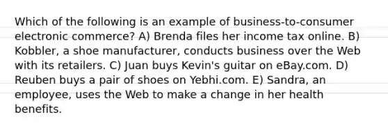 Which of the following is an example of business-to-consumer electronic commerce? A) Brenda files her income tax online. B) Kobbler, a shoe manufacturer, conducts business over the Web with its retailers. C) Juan buys Kevin's guitar on eBay.com. D) Reuben buys a pair of shoes on Yebhi.com. E) Sandra, an employee, uses the Web to make a change in her health benefits.