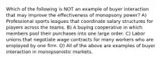 Which of the following is NOT an example of buyer interaction that may improve the effectiveness of monopsony power? A) Professional sports leagues that coordinate salary structures for players across the teams. B) A buying cooperative in which members pool their purchases into one large order. C) Labor unions that negotiate wage contracts for many workers who are employed by one firm. D) All of the above are examples of buyer interaction in monopsonistic markets.