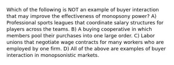 Which of the following is NOT an example of buyer interaction that may improve the effectiveness of monopsony power? A) Professional sports leagues that coordinate salary structures for players across the teams. B) A buying cooperative in which members pool their purchases into one large order. C) Labor unions that negotiate wage contracts for many workers who are employed by one firm. D) All of the above are examples of buyer interaction in monopsonistic markets.