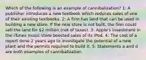 Which of the following is an example of cannibalization? 1: A publisher introduces a new textbook which reduces sales of one of their existing textbooks. 2: A firm has land that can be used in building a new store. If the new store is not built, the firm could sell the land for 2 million (net of taxes). 3: Apple's investment in the iTunes music store boosted sales of its iPod. 4: The cost of a report done 2 years ago to investigate the potential of a new plant and the permits required to build it. 5: Statements a and d are both examples of cannibalization