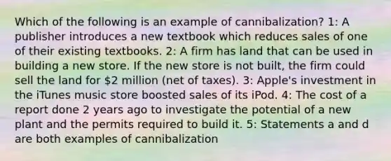 Which of the following is an example of cannibalization? 1: A publisher introduces a new textbook which reduces sales of one of their existing textbooks. 2: A firm has land that can be used in building a new store. If the new store is not built, the firm could sell the land for 2 million (net of taxes). 3: Apple's investment in the iTunes music store boosted sales of its iPod. 4: The cost of a report done 2 years ago to investigate the potential of a new plant and the permits required to build it. 5: Statements a and d are both examples of cannibalization