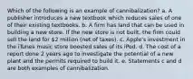 Which of the following is an example of cannibalization? a. A publisher introduces a new textbook which reduces sales of one of their existing textbooks. b. A firm has land that can be used in building a new store. If the new store is not built, the firm could sell the land for 2 million (net of taxes). c. Apple's investment in the iTunes music store boosted sales of its iPod. d. The cost of a report done 2 years ago to investigate the potential of a new plant and the permits required to build it. e. Statements c and d are both examples of cannibalization.