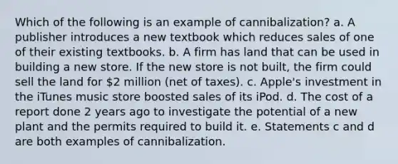 Which of the following is an example of cannibalization? a. A publisher introduces a new textbook which reduces sales of one of their existing textbooks. b. A firm has land that can be used in building a new store. If the new store is not built, the firm could sell the land for 2 million (net of taxes). c. Apple's investment in the iTunes music store boosted sales of its iPod. d. The cost of a report done 2 years ago to investigate the potential of a new plant and the permits required to build it. e. Statements c and d are both examples of cannibalization.