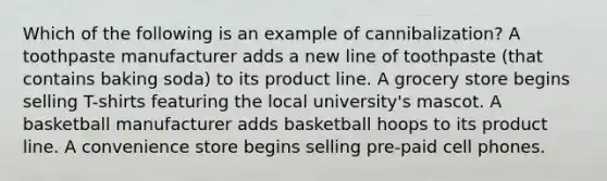 Which of the following is an example of cannibalization? A toothpaste manufacturer adds a new line of toothpaste (that contains baking soda) to its product line. A grocery store begins selling T-shirts featuring the local university's mascot. A basketball manufacturer adds basketball hoops to its product line. A convenience store begins selling pre-paid cell phones.