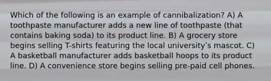 Which of the following is an example of cannibalization? A) A toothpaste manufacturer adds a new line of toothpaste (that contains baking soda) to its product line. B) A grocery store begins selling T-shirts featuring the local universityʹs mascot. C) A basketball manufacturer adds basketball hoops to its product line. D) A convenience store begins selling pre-paid cell phones.