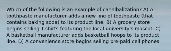 Which of the following is an example of cannibalization? A) A toothpaste manufacturer adds a new line of toothpaste (that contains baking soda) to its product line. B) A grocery store begins selling T-shirts featuring the local university's mascot. C) A basketball manufacturer adds basketball hoops to its product line. D) A convenience store begins selling pre-paid cell phones